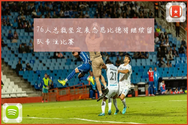 76人总裁坚定表态恩比德将继续留队专注比赛