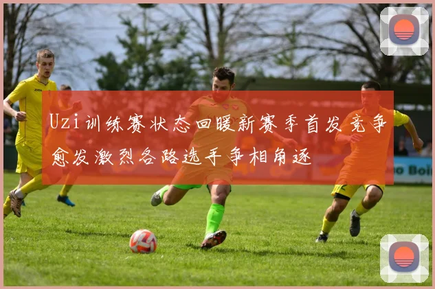 Uzi训练赛状态回暖新赛季首发竞争愈发激烈各路选手争相角逐