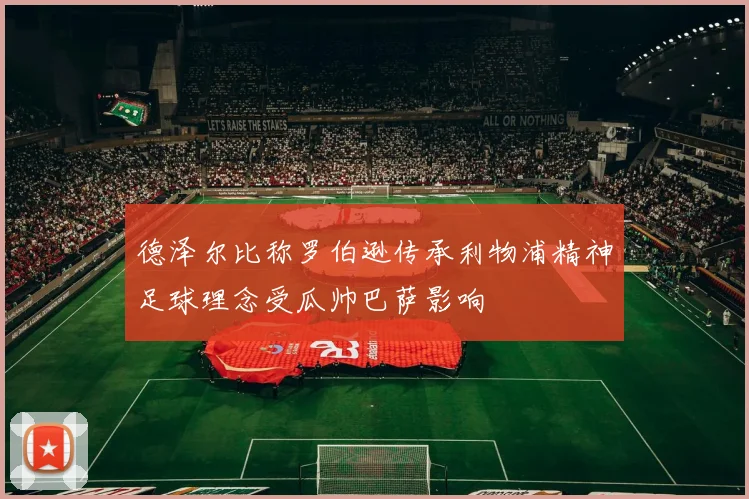 德泽尔比称罗伯逊传承利物浦精神足球理念受瓜帅巴萨影响