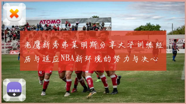 老鹰新秀弗莱明斯分享大学训练经历与适应NBA新环境的努力与决心