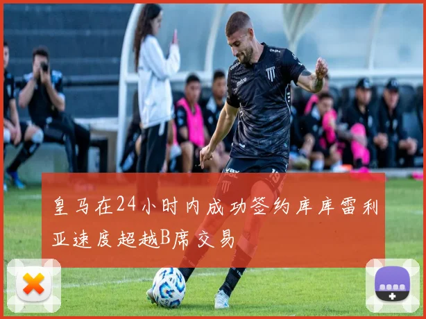 皇马在24小时内成功签约库库雷利亚速度超越B席交易