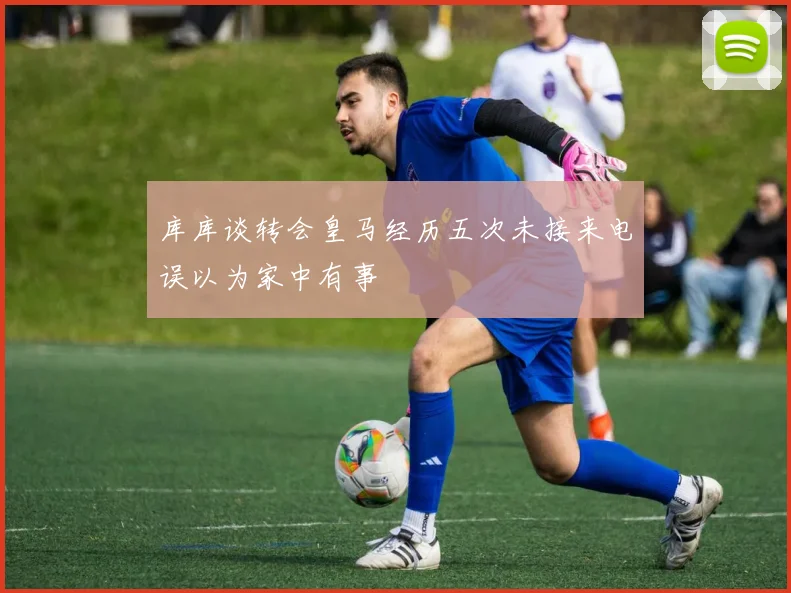 库库谈转会皇马经历五次未接来电误以为家中有事