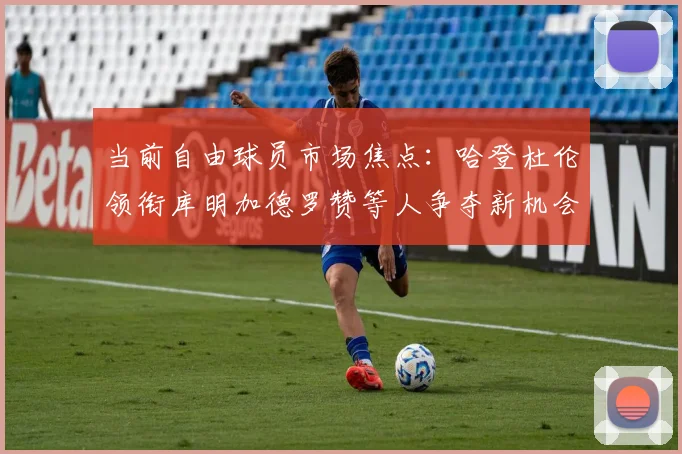 当前自由球员市场焦点：哈登杜伦领衔库明加德罗赞等人争夺新机会