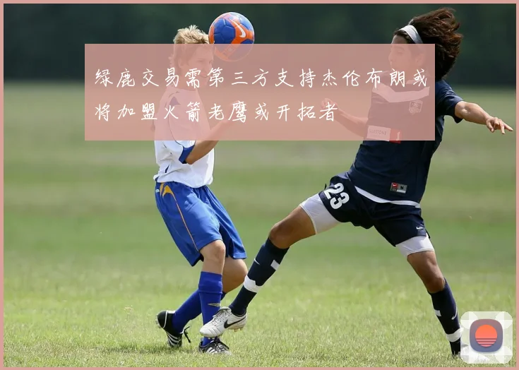 绿鹿交易需第三方支持杰伦布朗或将加盟火箭老鹰或开拓者