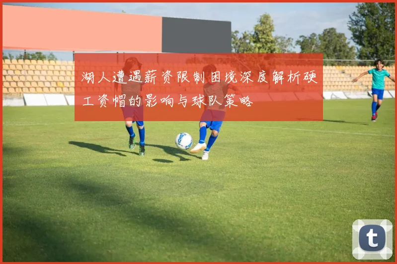湖人遭遇薪资限制困境深度解析硬工资帽的影响与球队策略