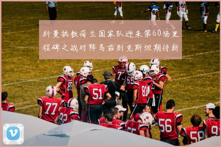 科曼执教荷兰国家队迎来第60场里程碑之战对阵乌兹别克斯坦期待新突破