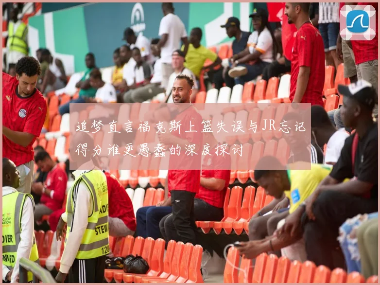 追梦直言福克斯上篮失误与JR忘记得分谁更愚蠢的深度探讨