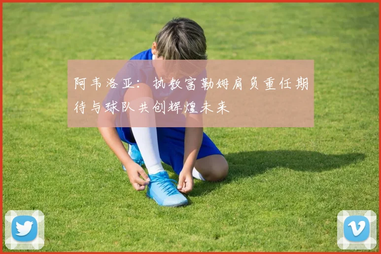 阿韦洛亚：执教富勒姆肩负重任期待与球队共创辉煌未来