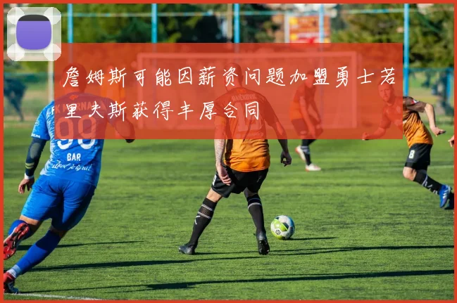 詹姆斯可能因薪资问题加盟勇士若里夫斯获得丰厚合同