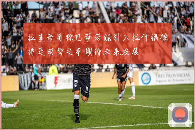 拉基蒂奇称巴萨若能引入拉什福德将是明智之举期待未来发展