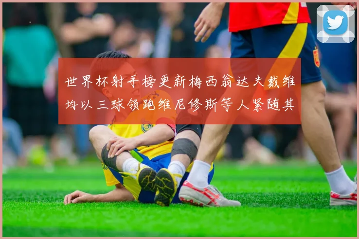 世界杯射手榜更新梅西翁达夫戴维均以三球领跑维尼修斯等人紧随其后