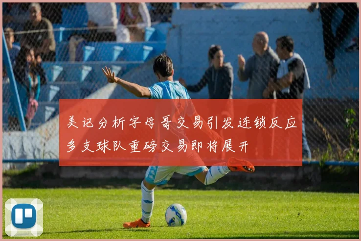 美记分析字母哥交易引发连锁反应多支球队重磅交易即将展开