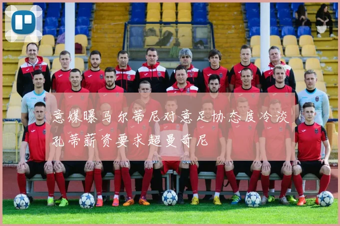 意媒曝马尔蒂尼对意足协态度冷淡孔蒂薪资要求超曼奇尼