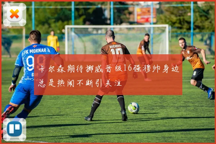 卡尔森期待挪威晋级16强穆帅身边总是热闹不断引关注