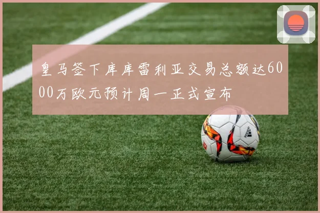 皇马签下库库雷利亚交易总额达6000万欧元预计周一正式宣布